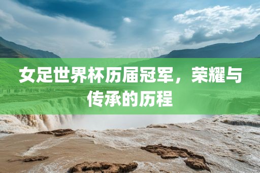 女足世界杯历届冠军，荣耀与传承的历程