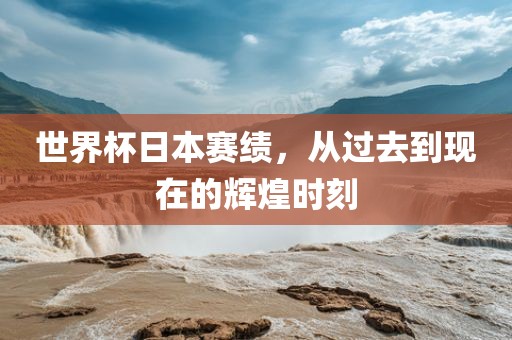 世界杯日本赛绩，从过去到现在的辉煌时刻