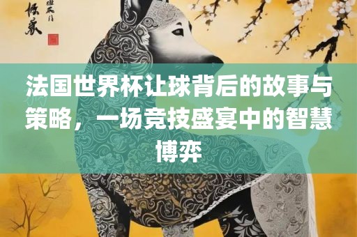 法国世界杯让球背后的故事与策略，一场竞技盛宴中的智慧博弈