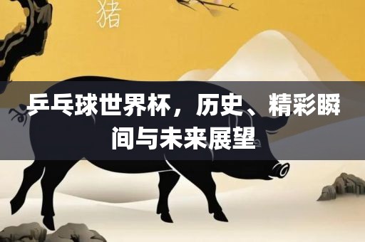 乒乓球世界杯，历史、精彩瞬间与未来展望