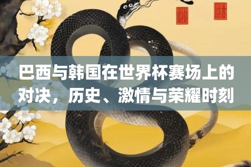 巴西与韩国在世界杯赛场上的对决，历史、激情与荣耀时刻