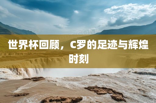 世界杯回顾，C罗的足迹与辉煌时刻