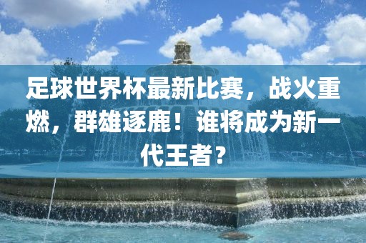 足球世界杯最新比赛，战火重燃，群雄逐鹿！谁将成为新一代王者？