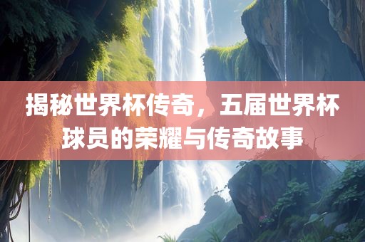揭秘世界杯传奇，五届世界杯球员的荣耀与传奇故事