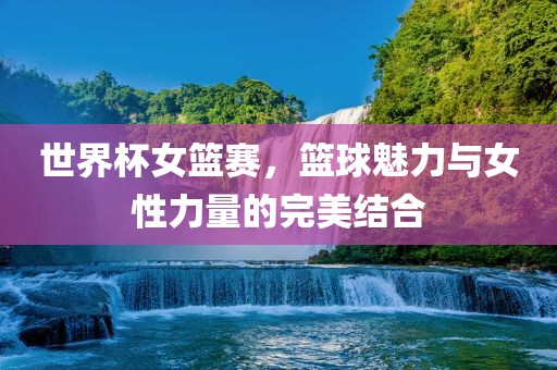世界杯女篮赛，篮球魅力与女性力量的完美结合