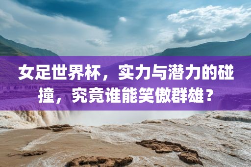 女足世界杯，实力与潜力的碰撞，究竟谁能笑傲群雄？