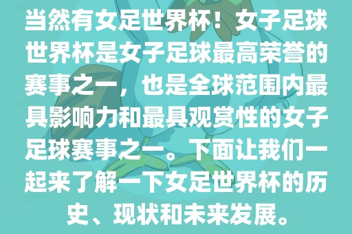 当然有女足世界杯！女子足球世界杯是女子足球最高荣誉的赛事之一，也是全球范围内最具影响力和最具观赏性的女子足球赛事之一。下面让我们一起来了解一下女足世界杯的历史、现状和未来发展。