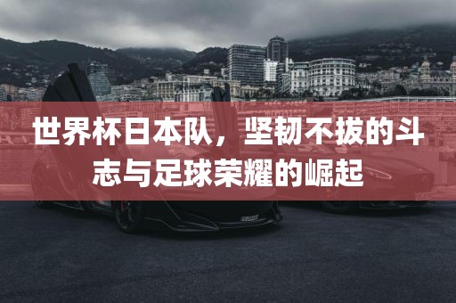 世界杯日本队，坚韧不拔的斗志与足球荣耀的崛起