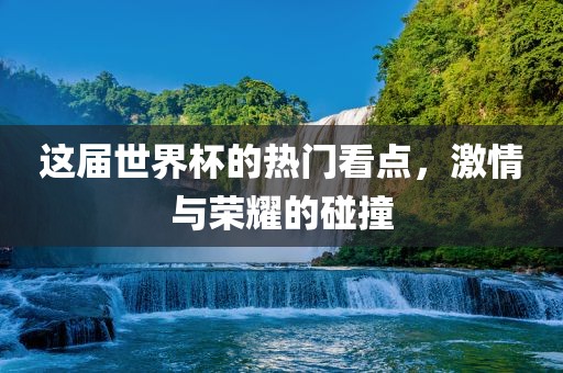 这届世界杯的热门看点，激情与荣耀的碰撞