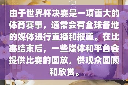 由于世界杯决赛是一项重大的体育赛事，通常会有全球各地的媒体进行直播和报道。在比赛结束后，一些媒体和平台会提供比赛的回放，供观众回顾和欣赏。