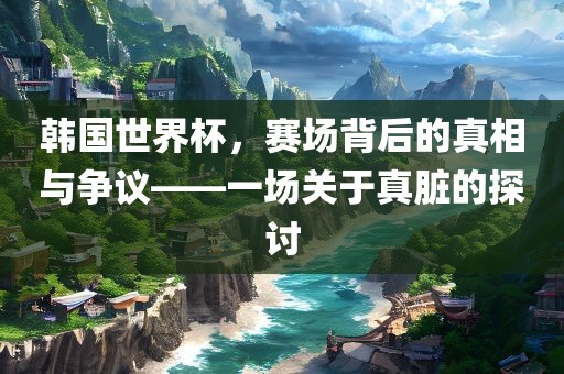 韩国世界杯，赛场背后的真相与争议——一场关于真脏的探讨
