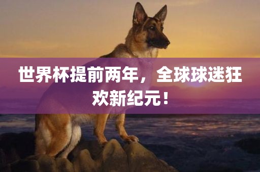 世界杯提前两年，全球球迷狂欢新纪元！