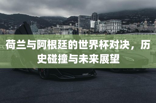荷兰与阿根廷的世界杯对决，历史碰撞与未来展望