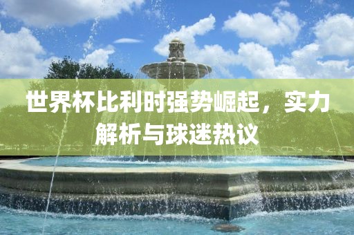 世界杯比利时强势崛起，实力解析与球迷热议