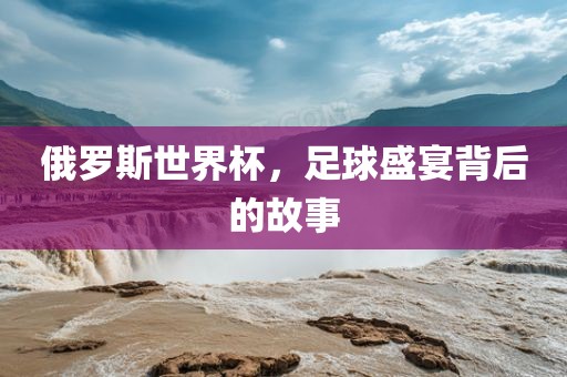 俄罗斯世界杯，足球盛宴背后的故事