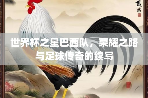 世界杯之星巴西队，荣耀之路与足球传奇的续写