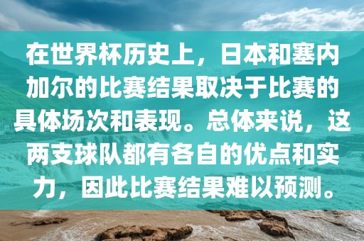在世界杯历史上，日本和塞内加尔的比赛结果取决于比赛的具体场次和表现。总体来说，这两支球队都有各自的优点和实力，因此比赛结果难以预测。