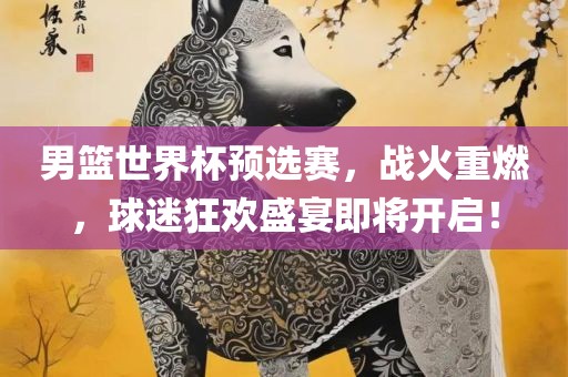 男篮世界杯预选赛，战火重燃，球迷狂欢盛宴即将开启！