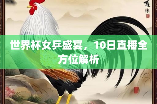 世界杯女乒盛宴，10日直播全方位解析