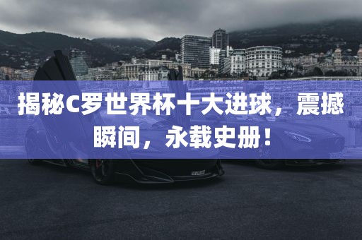 揭秘C罗世界杯十大进球，震撼瞬间，永载史册！