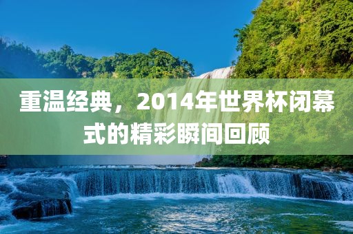 重温经典，2014年世界杯闭幕式的精彩瞬间回顾