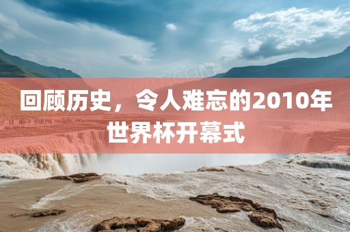 回顾历史，令人难忘的2010年世界杯开幕式