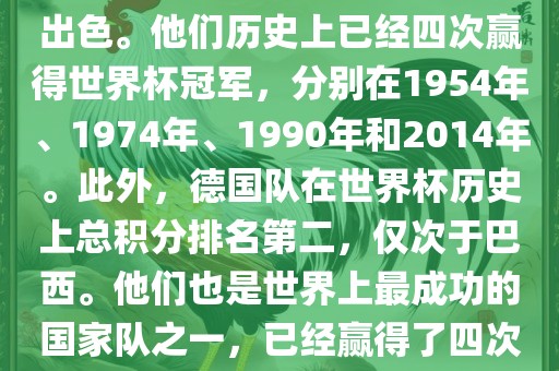 德国队在世界杯上的表现非常出色。他们历史上已经四次赢得世界杯冠军，分别在1954年、1974年、1990年和2014年。此外，德国队在世界杯历史上总积分排名第二，仅次于巴西。他们也是世界上最成功的国家队之一，已经赢得了四次世界杯冠军和多次进入决赛。