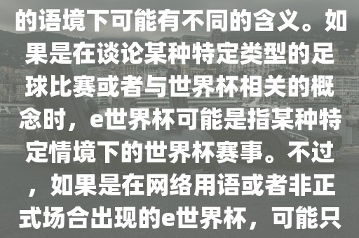 关于e世界杯，暂时无法确定其具体含义，因为e这个词在不同的语境下可能有不同的含义。如果是在谈论某种特定类型的足球比赛或者与世界杯相关的概念时，e世界杯可能是指某种特定情境下的世界杯赛事。不过，如果是在网络用语或者非正式场合出现的e世界杯，可能只是表达一种轻松、幽默的态度或情感。