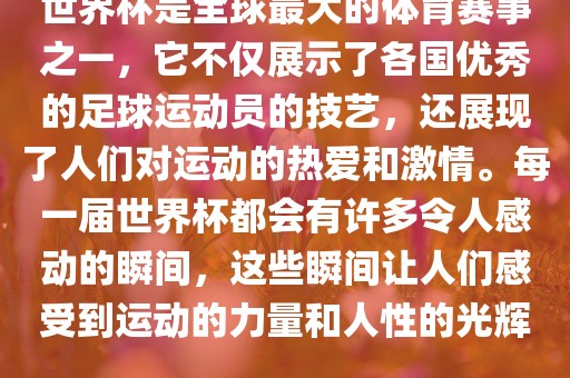 世界杯是全球最大的体育赛事之一，它不仅展示了各国优秀的足球运动员的技艺，还展现了人们对运动的热爱和激情。每一届世界杯都会有许多令人感动的瞬间，这些瞬间让人们感受到运动的力量和人性的光辉。