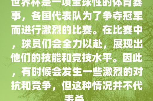 世界杯是一项全球性的体育赛事，各国代表队为了争夺冠军而进行激烈的比赛。在比赛中，球员们会全力以赴，展现出他们的技能和竞技水平。因此，有时候会发生一些激烈的对抗和竞争，但这种情况并不代表杀。