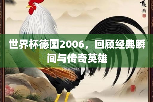 世界杯德国2006，回顾经典瞬间与传奇英雄