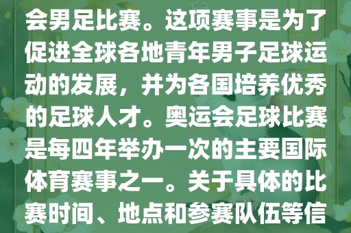 奥运足球世界杯通常指的是国际足联组织的U-23男子足球锦标赛，也就是人们常说的奥运会男足比赛。这项赛事是为了促进全球各地青年男子足球运动的发展，并为各国培养优秀的足球人才。奥运会足球比赛是每四年举办一次的主要国际体育赛事之一。关于具体的比赛时间、地点和参赛队伍等信息，可以关注国际足联的官方网站或者各大体育新闻网站以获取最新资讯。