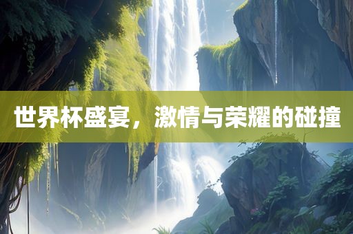 世界杯盛宴，激情与荣耀的碰撞