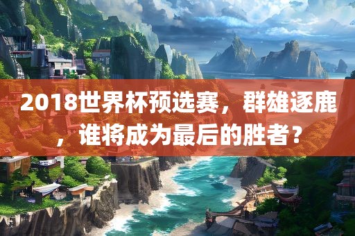 2018世界杯预选赛，群雄逐鹿，谁将成为最后的胜者？