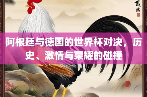 阿根廷与德国的世界杯对决，历史、激情与荣耀的碰撞