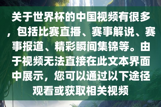 关于世界杯的中国视频有很多，包括比赛直播、赛事解说、赛事报道、精彩瞬间集锦等。由于视频无法直接在此文本界面中展示，您可以通过以下途径观看或获取相关视频