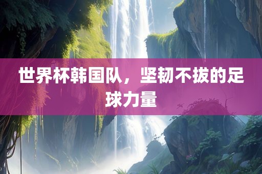 世界杯韩国队，坚韧不拔的足球力量
