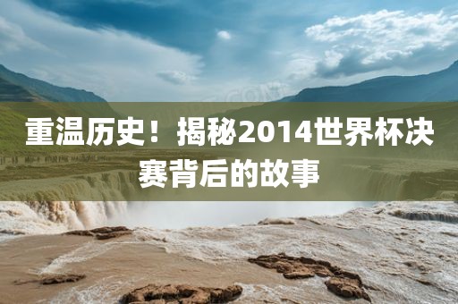 重温历史！揭秘2014世界杯决赛背后的故事