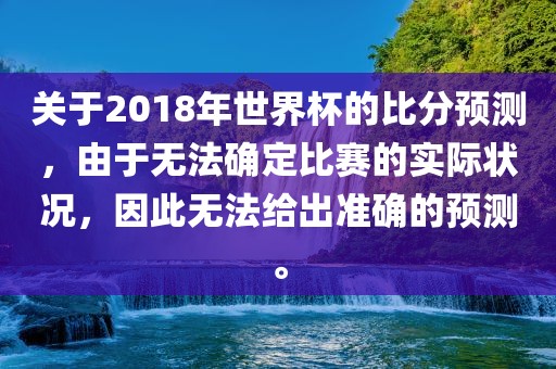 关于2018年世界杯的比分预测，由于无法确定比赛的实际状况，因此无法给出准确的预测。