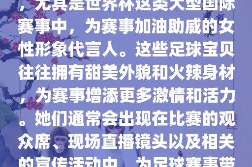 足球宝贝指的是在足球赛事中，尤其是世界杯这类大型国际赛事中，为赛事加油助威的女性形象代言人。这些足球宝贝往往拥有甜美外貌和火辣身材，为赛事增添更多激情和活力。她们通常会出现在比赛的观众席、现场直播镜头以及相关的宣传活动中，为足球赛事带来了更多的关注度和话题性。