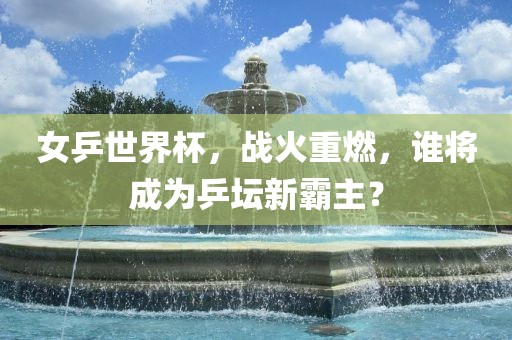 女乒世界杯，战火重燃，谁将成为乒坛新霸主？