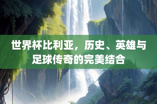 世界杯比利亚，历史、英雄与足球传奇的完美结合