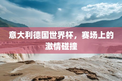 意大利德国世界杯，赛场上的激情碰撞