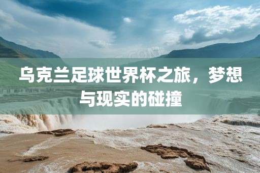 乌克兰足球世界杯之旅，梦想与现实的碰撞