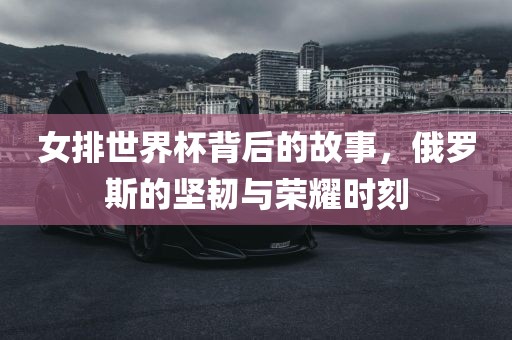 女排世界杯背后的故事，俄罗斯的坚韧与荣耀时刻