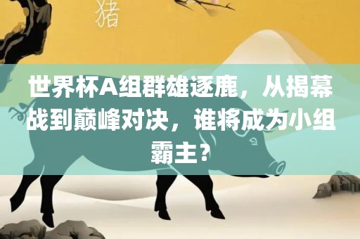 世界杯A组群雄逐鹿，从揭幕战到巅峰对决，谁将成为小组霸主？