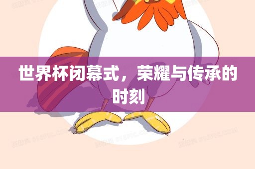 世界杯闭幕式，荣耀与传承的时刻