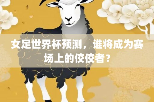 女足世界杯预测，谁将成为赛场上的佼佼者？
