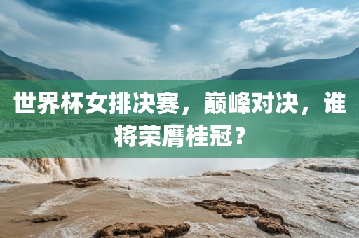 世界杯女排决赛，巅峰对决，谁将荣膺桂冠？