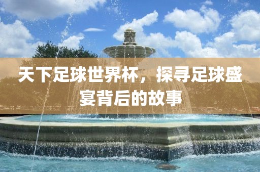 天下足球世界杯，探寻足球盛宴背后的故事
